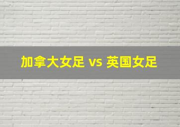 加拿大女足 vs 英国女足